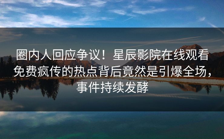 圈内人回应争议！星辰影院在线观看免费疯传的热点背后竟然是引爆全场，事件持续发酵