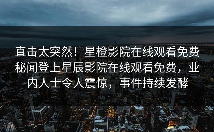 直击太突然！星橙影院在线观看免费秘闻登上星辰影院在线观看免费，业内人士令人震惊，事件持续发酵