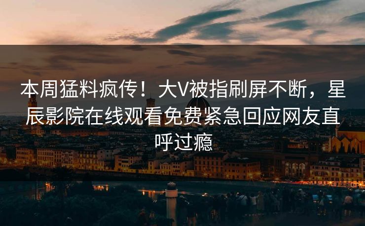 本周猛料疯传！大V被指刷屏不断，星辰影院在线观看免费紧急回应网友直呼过瘾