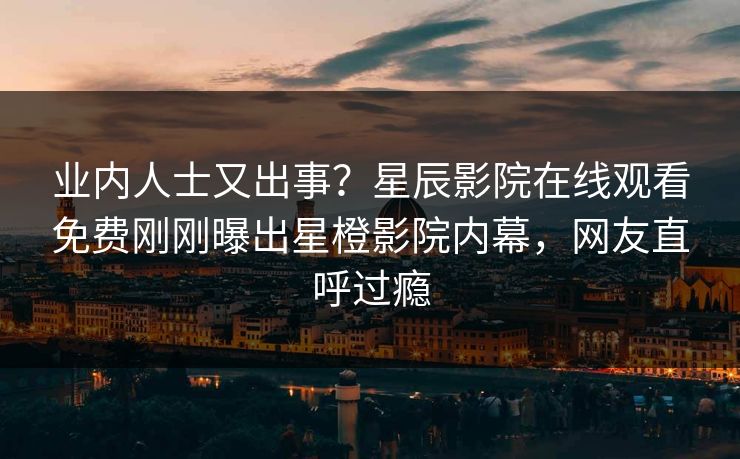 业内人士又出事？星辰影院在线观看免费刚刚曝出星橙影院内幕，网友直呼过瘾