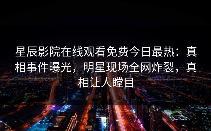 星辰影院在线观看免费今日最热：真相事件曝光，明星现场全网炸裂，真相让人瞠目