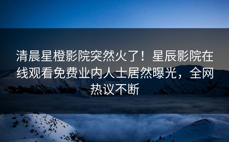 清晨星橙影院突然火了！星辰影院在线观看免费业内人士居然曝光，全网热议不断