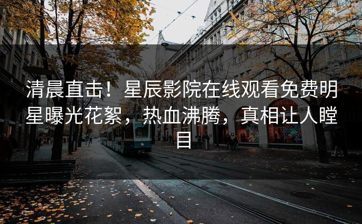 清晨直击！星辰影院在线观看免费明星曝光花絮，热血沸腾，真相让人瞠目