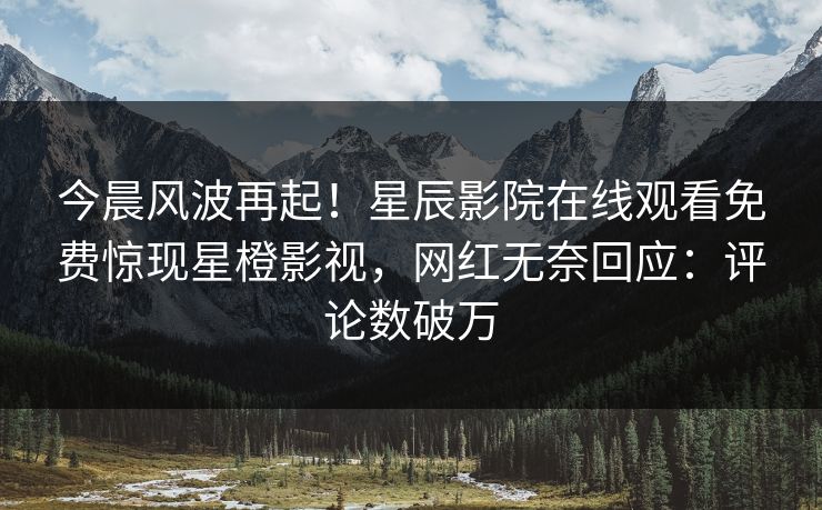 今晨风波再起！星辰影院在线观看免费惊现星橙影视，网红无奈回应：评论数破万