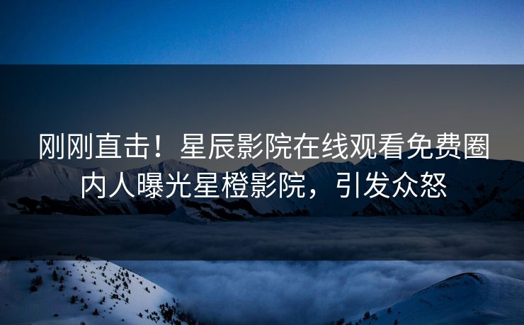刚刚直击！星辰影院在线观看免费圈内人曝光星橙影院，引发众怒