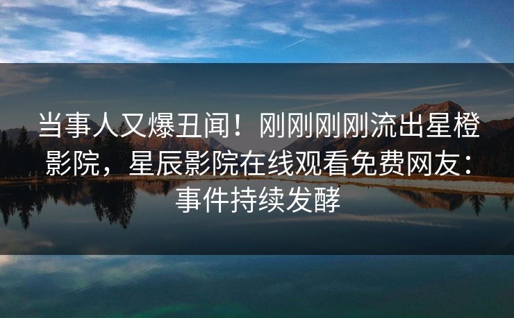 当事人又爆丑闻！刚刚刚刚流出星橙影院，星辰影院在线观看免费网友：事件持续发酵