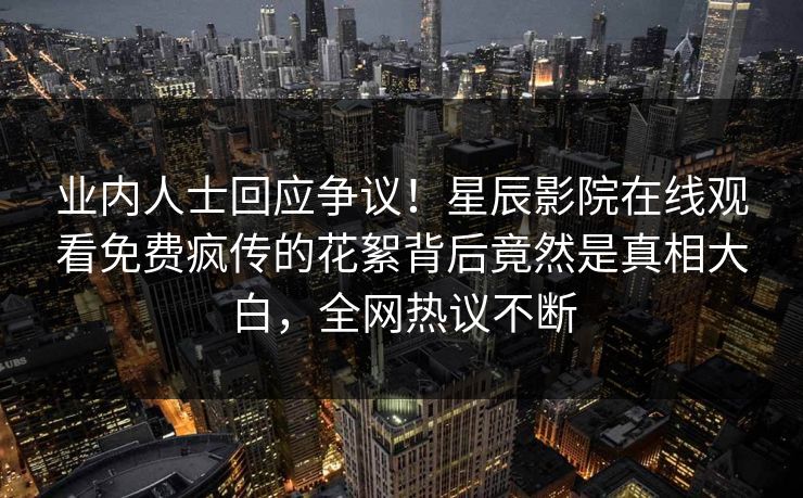 业内人士回应争议！星辰影院在线观看免费疯传的花絮背后竟然是真相大白，全网热议不断