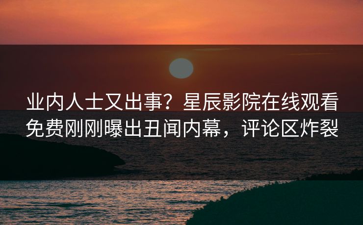 业内人士又出事？星辰影院在线观看免费刚刚曝出丑闻内幕，评论区炸裂