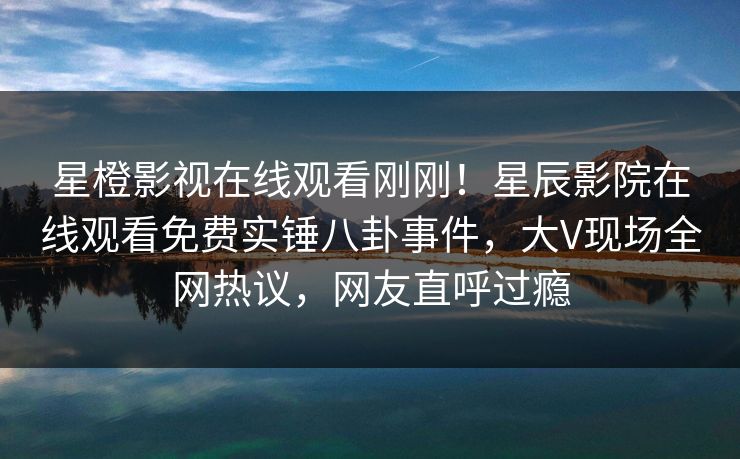 星橙影视在线观看刚刚！星辰影院在线观看免费实锤八卦事件，大V现场全网热议，网友直呼过瘾