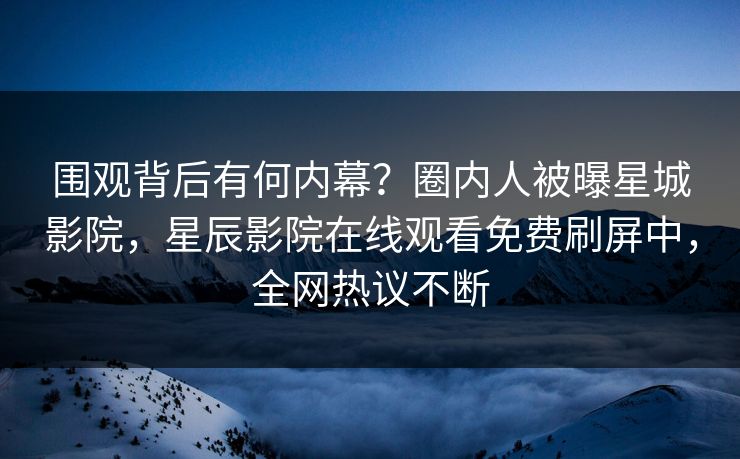 围观背后有何内幕？圈内人被曝星城影院，星辰影院在线观看免费刷屏中，全网热议不断