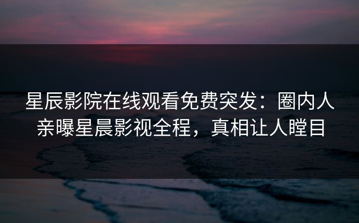 星辰影院在线观看免费突发：圈内人亲曝星晨影视全程，真相让人瞠目
