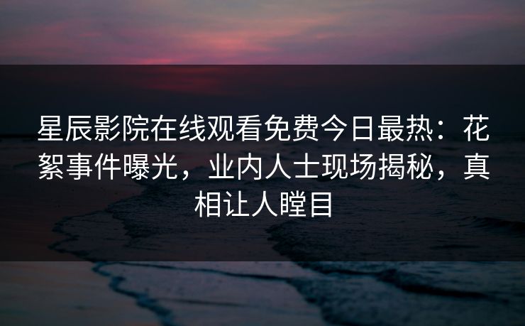 星辰影院在线观看免费今日最热：花絮事件曝光，业内人士现场揭秘，真相让人瞠目