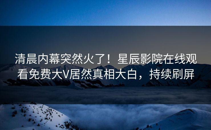 清晨内幕突然火了！星辰影院在线观看免费大V居然真相大白，持续刷屏
