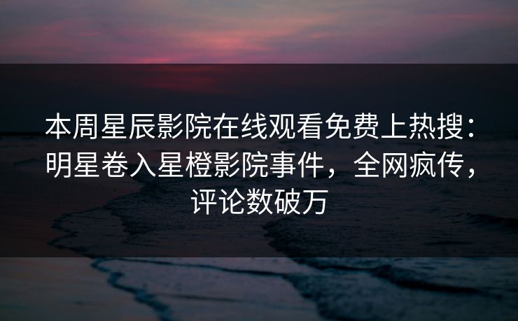 本周星辰影院在线观看免费上热搜：明星卷入星橙影院事件，全网疯传，评论数破万