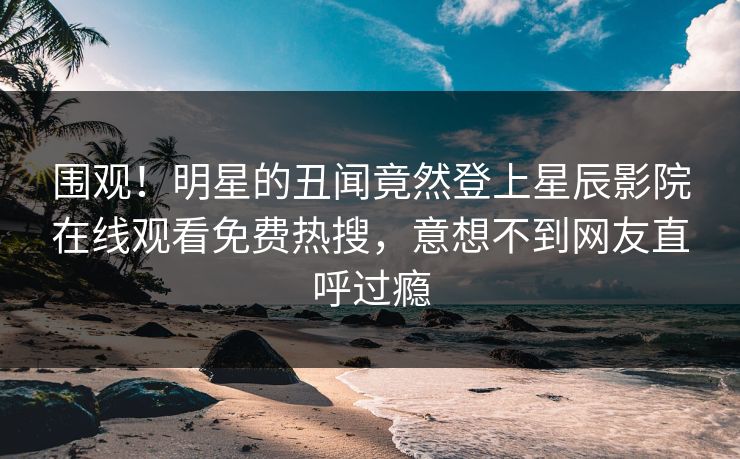 围观！明星的丑闻竟然登上星辰影院在线观看免费热搜，意想不到网友直呼过瘾