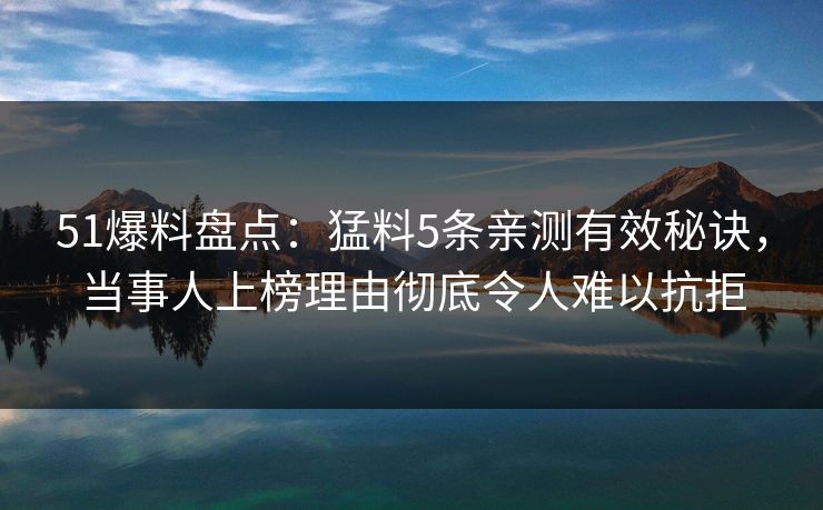 51爆料盘点：猛料5条亲测有效秘诀，当事人上榜理由彻底令人难以抗拒