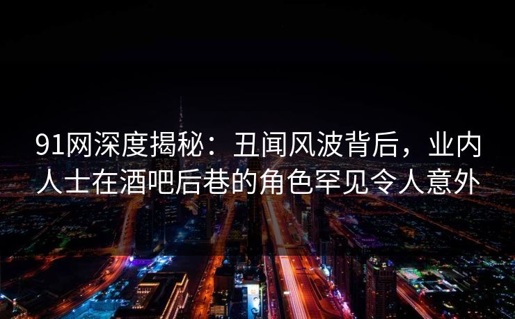 91网深度揭秘：丑闻风波背后，业内人士在酒吧后巷的角色罕见令人意外