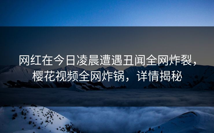 网红在今日凌晨遭遇丑闻全网炸裂，樱花视频全网炸锅，详情揭秘