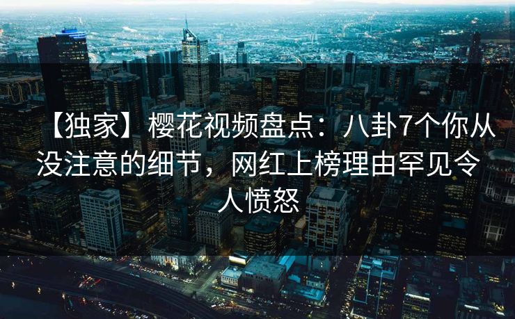 【独家】樱花视频盘点：八卦7个你从没注意的细节，网红上榜理由罕见令人愤怒