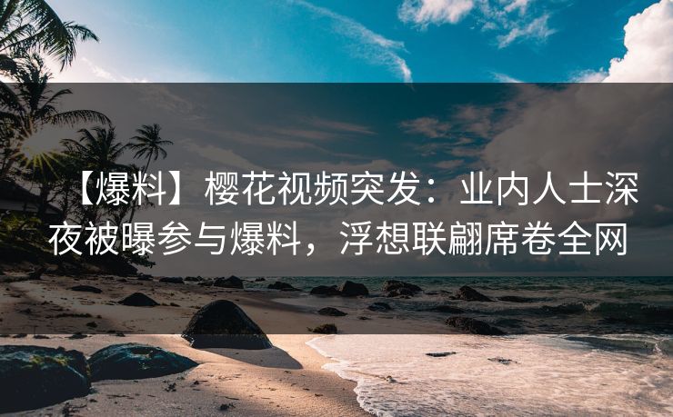 【爆料】樱花视频突发：业内人士深夜被曝参与爆料，浮想联翩席卷全网